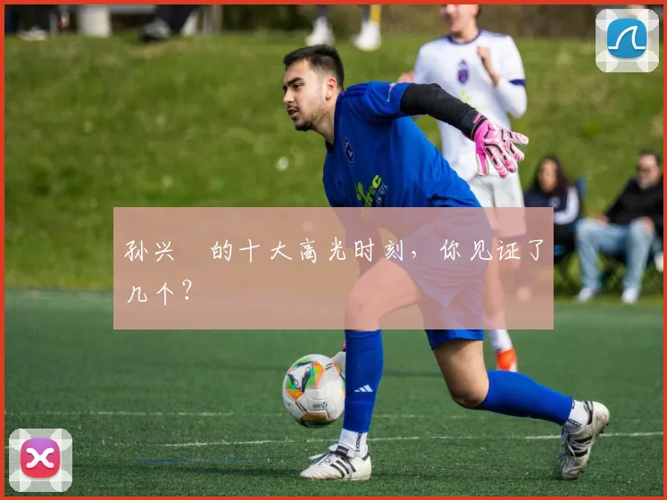 孙兴慜的十大高光时刻,你见证了几个?